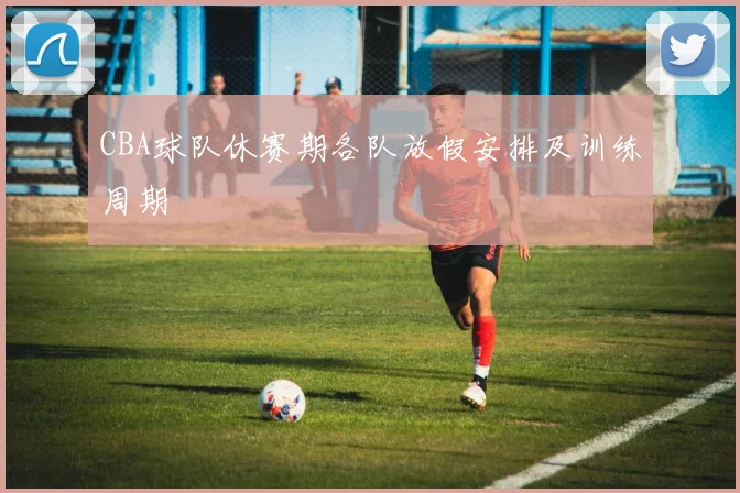 CBA球队休赛期各队放假安排及训练周期