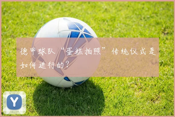 德甲球队“蛋糕拍照”传统仪式是如何进行的?