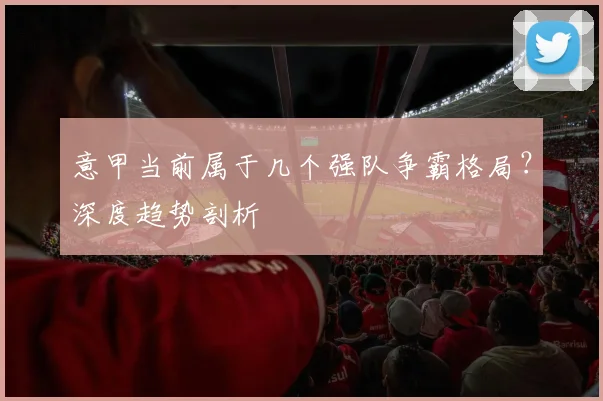 意甲当前属于几个强队争霸格局？深度趋势剖析