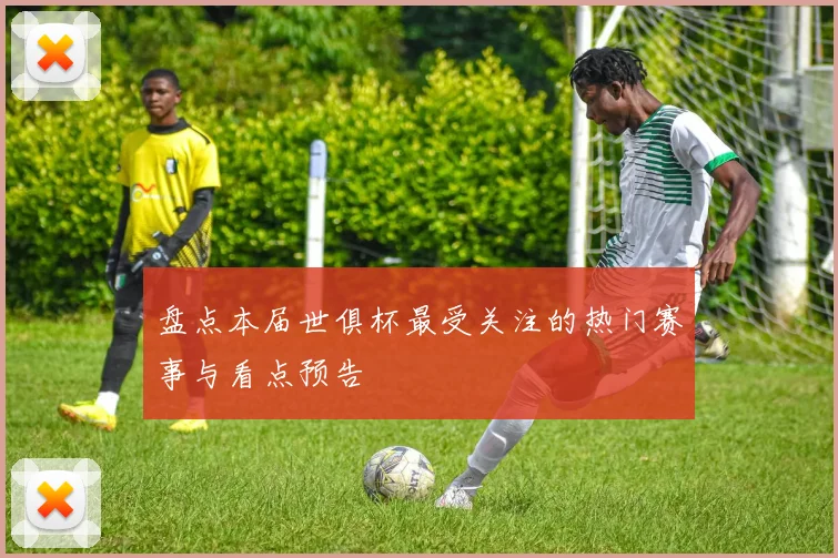 盘点本届世俱杯最受关注的热门赛事与看点预告