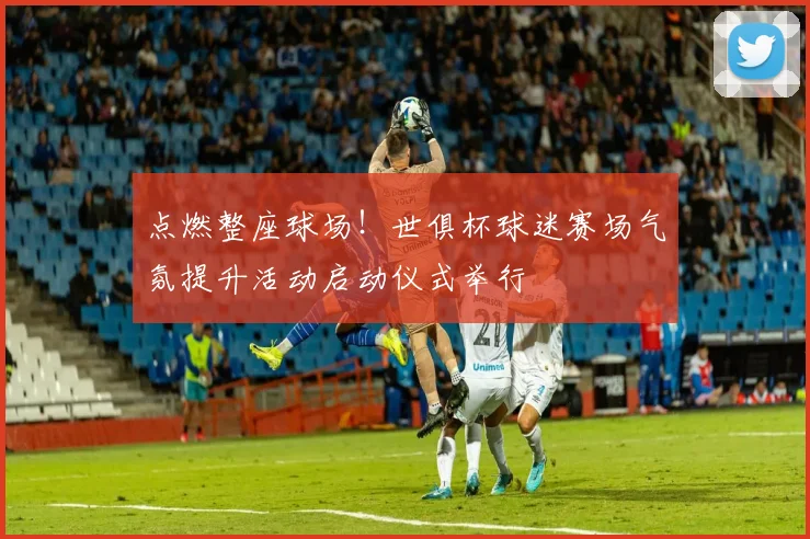 点燃整座球场!世俱杯球迷赛场气氛提升活动启动仪式举行